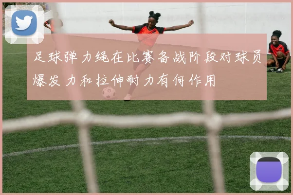 足球弹力绳在比赛备战阶段对球员爆发力和拉伸耐力有何作用